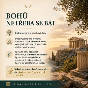 BOHŮ NETŘEBA SE BÁT. Epikúros mluvil o bozích své doby. Dnes můžeme tuto myšlenku vztáhnout také k představě Boha nebo jiné vyšší moci, která člověka sleduje, soudí a trestá. Epikúros bohy nepopíral. Považoval je za blažené a dokonalé bytosti, které nemají důvod zasahovat do lidských životů, hněvat se, odměňovat ani trestat. Nebojíme se tedy bohů samotných, ale představ, které jsme si o nich vytvořili. EPIKUREJSKÝ ČTYŘLÉK 1/4.