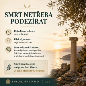 SMRT NETŘEBA PODEZÍRAT. Dokud jsme tady my, není tady smrt. Když přijde smrt, nejsme tady už my. Smrt tedy není zkušenost, kterou bychom museli prožívat. Trápí nás hlavně její očekávání a představa vlastní nepřítomnosti. Smrt není trestem ani poruchou života. Je jeho přirozenou hranicí. EPIKUREJSKÝ ČTYŘLÉK 2/4.